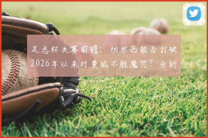 足总杯决赛前瞻：切尔西能否打破2026年以来对曼城不胜魔咒？分析帕尔默战旧主、瓜帅vs波帅战术博弈及蓝军决赛低迷原因