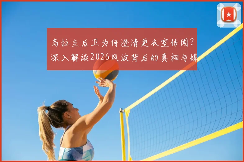 乌拉圭后卫为何澄清更衣室传闻？深入解读2026风波背后的真相与媒体抹黑贝尔萨动机