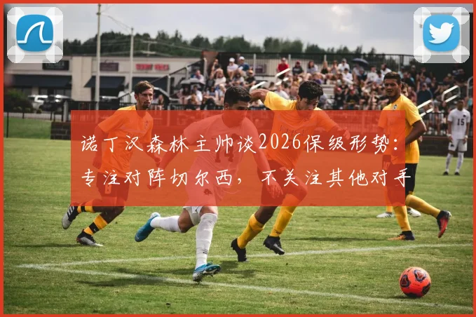 诺丁汉森林主帅谈2026保级形势:专注对阵切尔西,不关注其他对手胜负