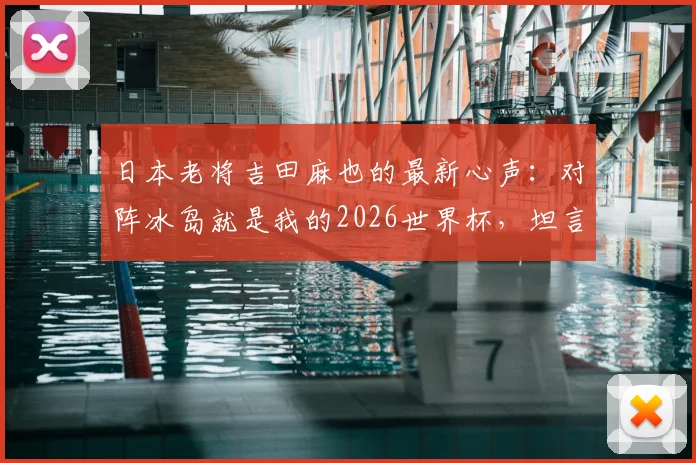日本老将吉田麻也的最新心声：对阵冰岛就是我的2026世界杯，坦言毫无保留