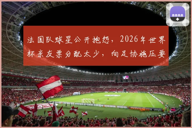 法国队球星公开抱怨，2026年世界杯亲友票分配太少，向足协施压要求增加免费门票配额