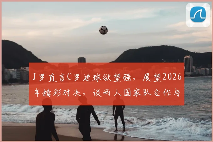 J罗直言C罗进球欲望强,展望2026年精彩对决,谈两人国家队合作与风格