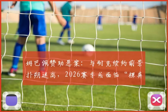 姆巴佩赞助悬案：与耐克续约前景扑朔迷离，2026赛季或面临“裸奔”风险详细解读