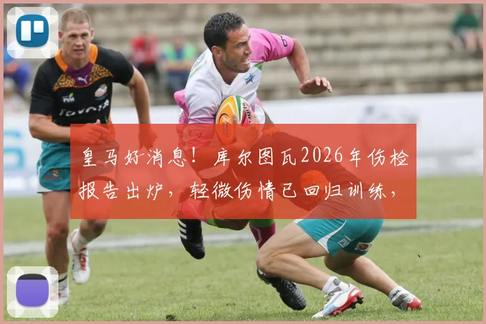 皇马好消息！库尔图瓦2026年伤检报告出炉，轻微伤情已回归训练，贝林厄姆等队友反应暖心