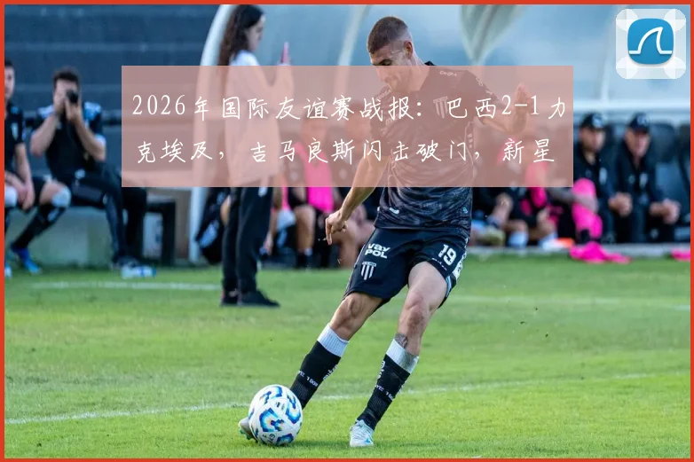 2026年国际友谊赛战报：巴西2-1力克埃及，吉马良斯闪击破门，新星恩德里克建功锁定胜局