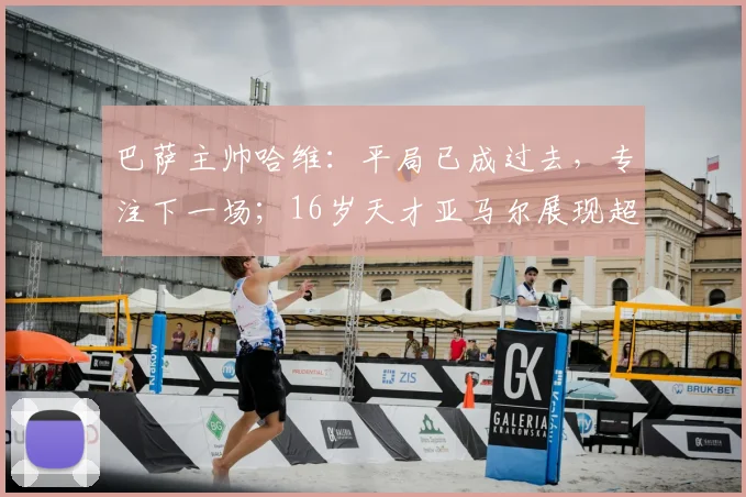 巴萨主帅哈维：平局已成过去，专注下一场；16岁天才亚马尔展现超强取胜欲望