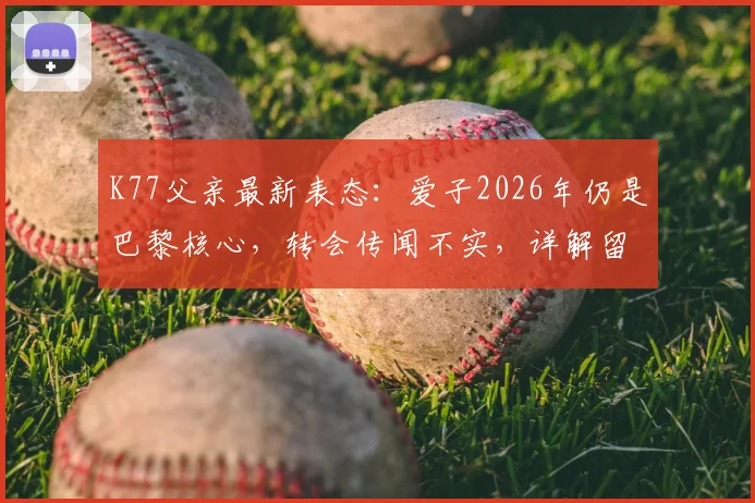 K77父亲最新表态:爱子2026年仍是巴黎核心,转会传闻不实,详解留队背后原因