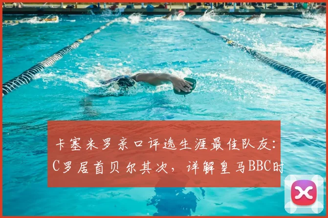 卡塞米罗亲口评选生涯最佳队友：C罗居首贝尔其次，详解皇马BBC时期为何他最特别