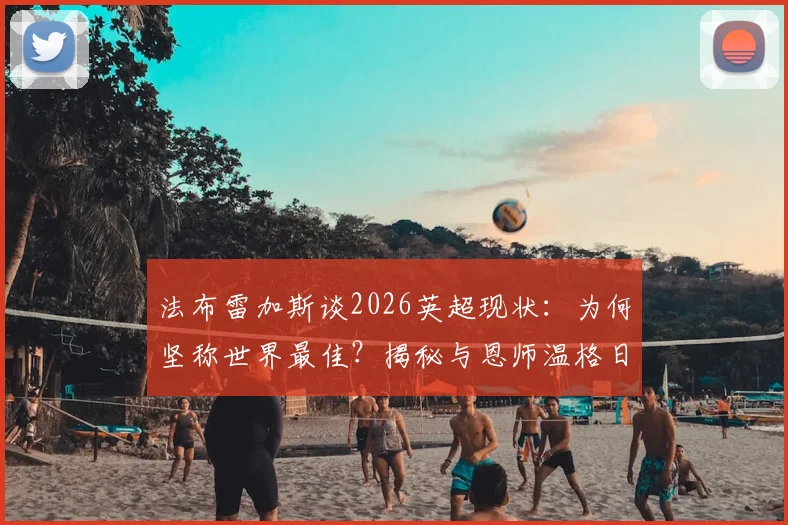 法布雷加斯谈2026英超现状：为何坚称世界最佳？揭秘与恩师温格日常信息交流内容