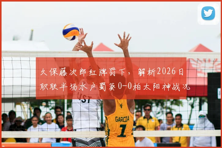 久保藤次郎红牌罚下，解析2026日职联半场水户蜀葵0-0柏太阳神战况，十人太阳神防线经受考验