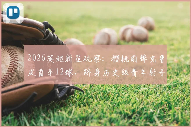 2026英超新星观察:樱桃前锋克鲁皮首季12球,跻身历史级青年射手行列,他的技术特点与未来潜力分析