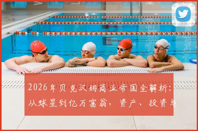 2026年贝克汉姆商业帝国全解析：从球星到亿万富翁，资产、投资与品牌价值深度拆解