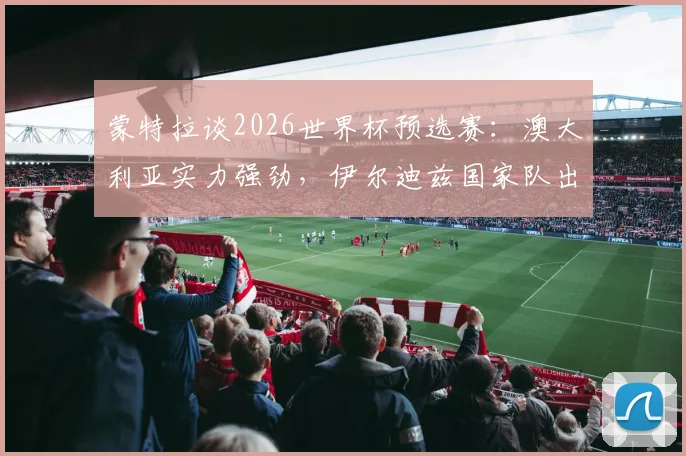 蒙特拉谈2026世界杯预选赛：澳大利亚实力强劲，伊尔迪兹国家队出场时间前景分析