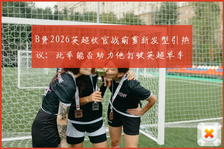 B费2026英超收官战前剪新发型引热议:此举能否助力他打破英超单季助攻历史纪录?数据深度对比分析
