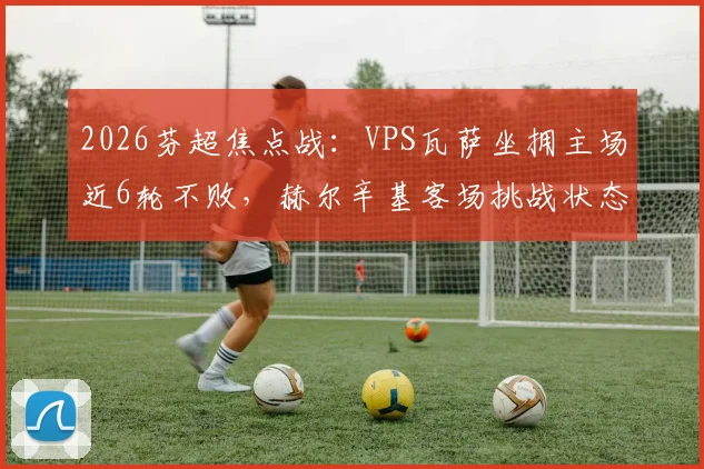 2026芬超焦点战：VPS瓦萨坐拥主场近6轮不败，赫尔辛基客场挑战状态成疑